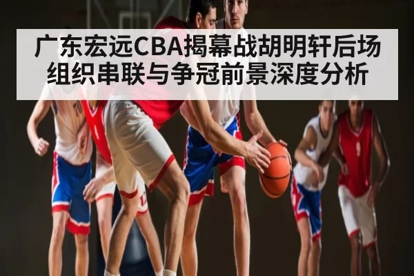 广东宏远CBA揭幕战胡明轩后场组织串联与争冠前景深度分析 - ANBOSPORTS