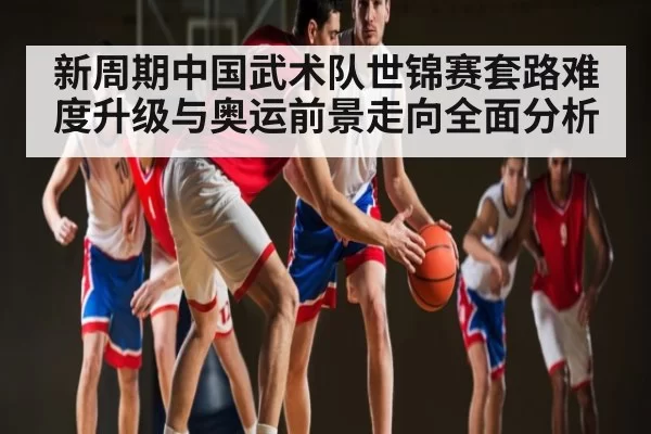 新周期中国武术队世锦赛套路难度升级与奥运前景走向全面分析 - ANBOSPORTS