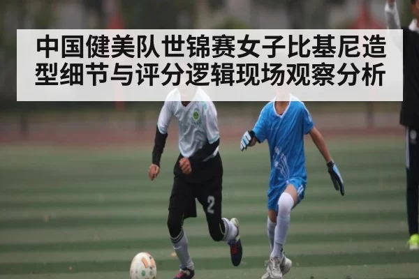 中国健美队世锦赛女子比基尼造型细节与评分逻辑现场观察分析 - ANBOSPORTS